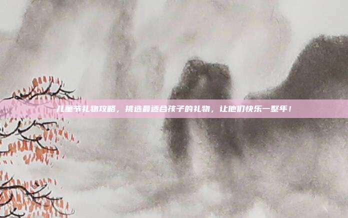儿童节礼物攻略，挑选最适合孩子的礼物，让他们快乐一整年！