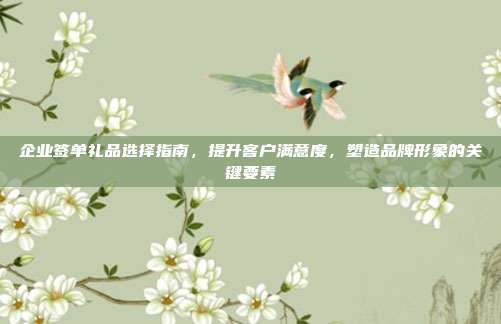 企业签单礼品选择指南，提升客户满意度，塑造品牌形象的关键要素