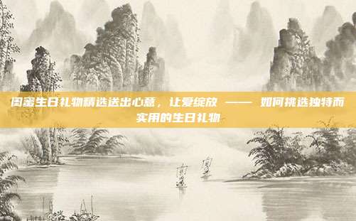 闺蜜生日礼物精选送出心意，让爱绽放 —— 如何挑选独特而实用的生日礼物