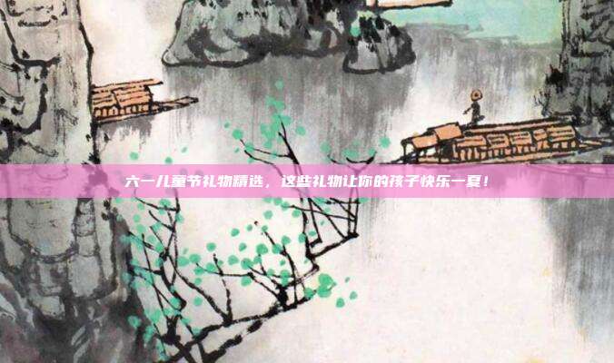 六一儿童节礼物精选，这些礼物让你的孩子快乐一夏！