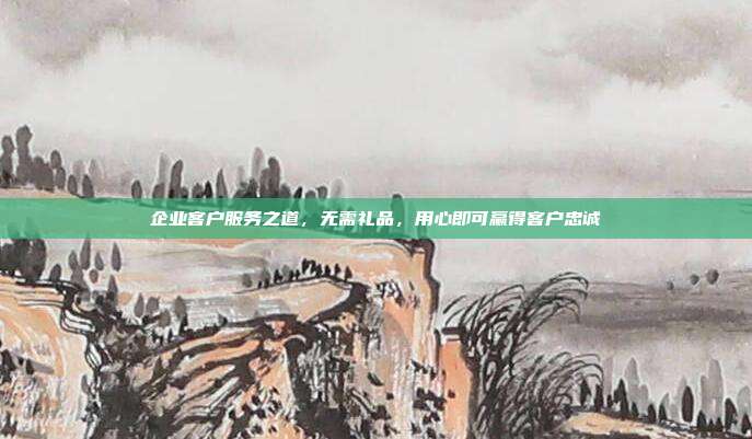 企业客户服务之道，无需礼品，用心即可赢得客户忠诚
