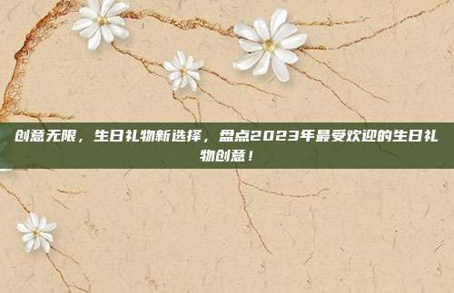创意无限，生日礼物新选择，盘点2023年最受欢迎的生日礼物创意！