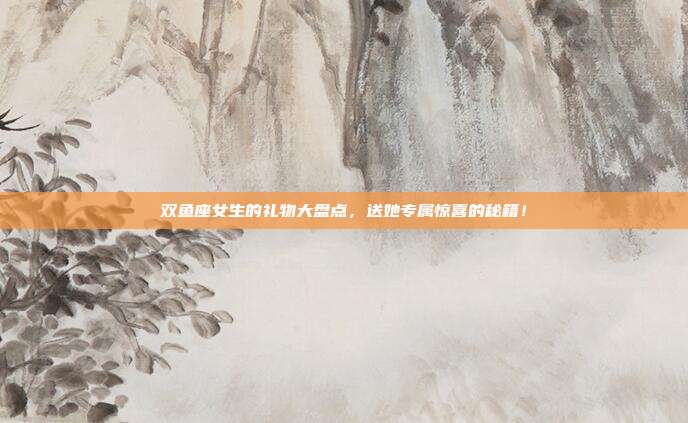 双鱼座女生的礼物大盘点，送她专属惊喜的秘籍！