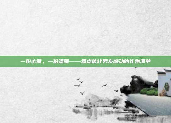 一份心意，一份温暖——盘点能让男友感动的礼物清单