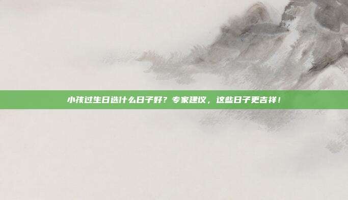 小孩过生日选什么日子好？专家建议，这些日子更吉祥！