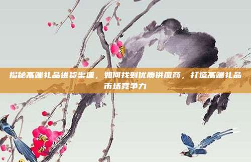 揭秘高端礼品进货渠道，如何找到优质供应商，打造高端礼品市场竞争力