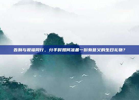 告别与祝福同行，分手时如何准备一份有意义的生日礼物？