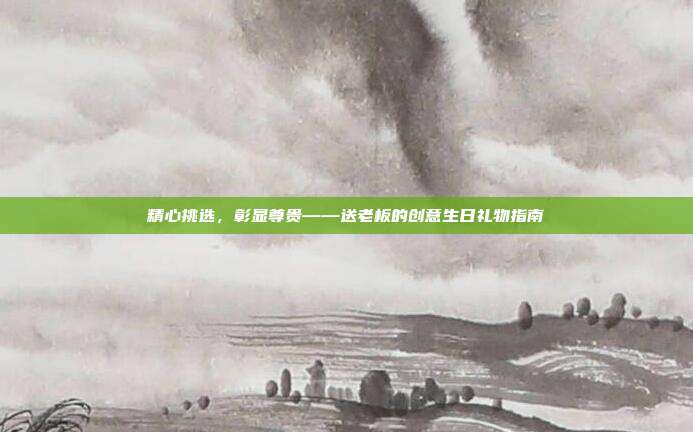 精心挑选，彰显尊贵——送老板的创意生日礼物指南
