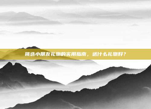 挑选小朋友礼物的实用指南，送什么礼物好？