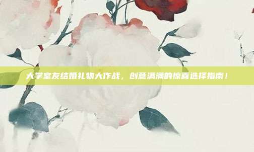 大学室友结婚礼物大作战，创意满满的惊喜选择指南！