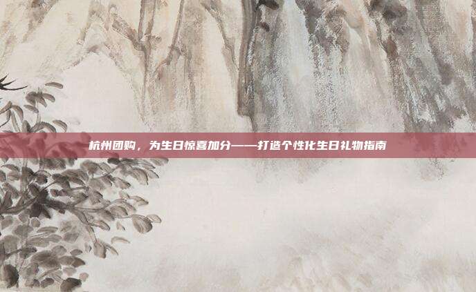杭州团购，为生日惊喜加分——打造个性化生日礼物指南