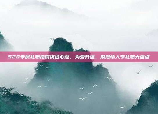 520专属礼物指南挑选心意，为爱升温，浪漫情人节礼物大盘点
