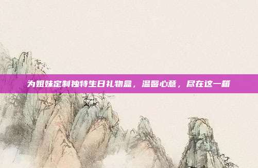 为姐妹定制独特生日礼物盒，温馨心意，尽在这一箱