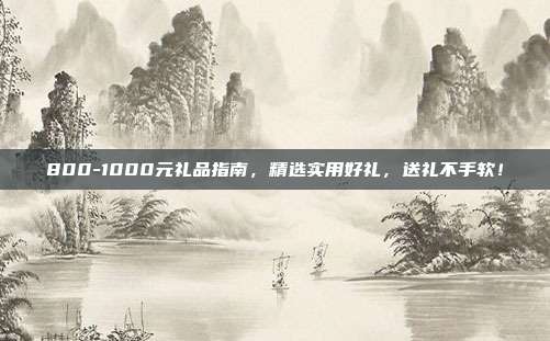 800-1000元礼品指南，精选实用好礼，送礼不手软！