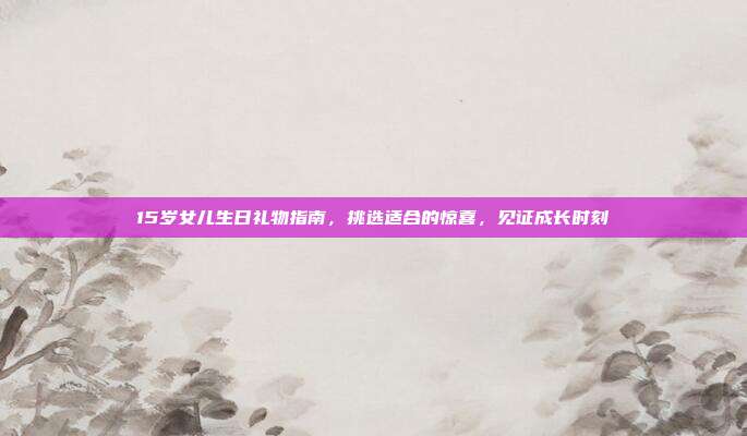 15岁女儿生日礼物指南，挑选适合的惊喜，见证成长时刻