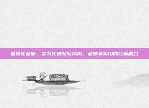 首食礼品册，定制化送礼新风尚，品味与实用的完美融合