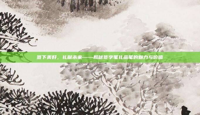 签下美好，礼献未来——揭秘签字笔礼品笔的魅力与价值