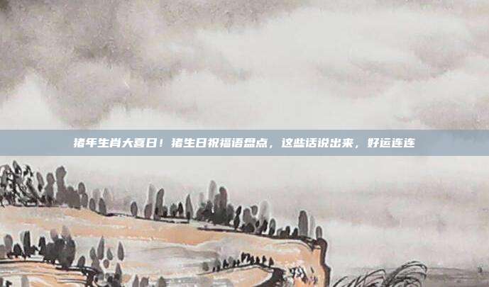 猪年生肖大喜日！猪生日祝福语盘点，这些话说出来，好运连连