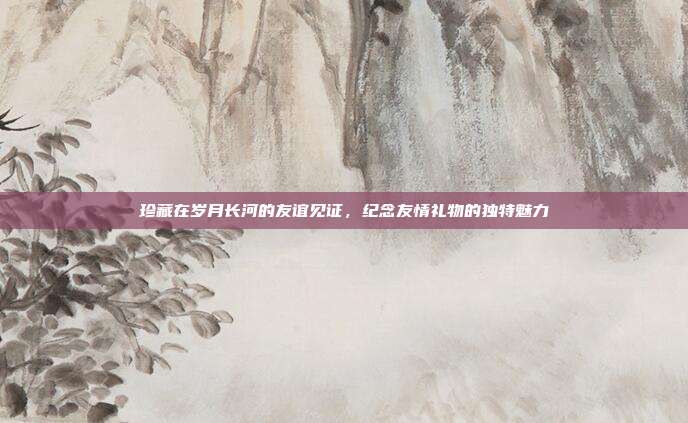 珍藏在岁月长河的友谊见证，纪念友情礼物的独特魅力