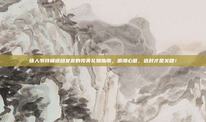 情人节特辑送给女友的完美礼物指南，浪漫心意，选对才是关键！
