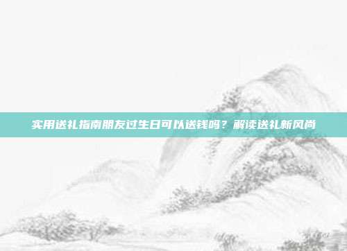 实用送礼指南朋友过生日可以送钱吗？解读送礼新风尚