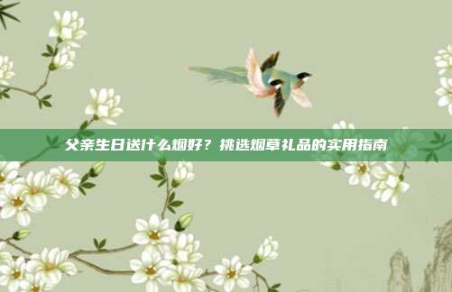 父亲生日送什么烟好？挑选烟草礼品的实用指南
