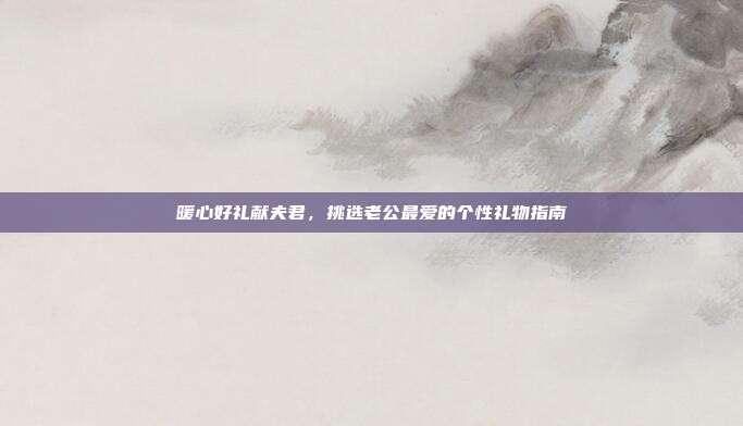 暖心好礼献夫君，挑选老公最爱的个性礼物指南