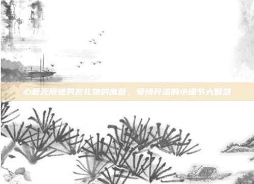 心意无限送男友礼物的寓意，爱情升温的小细节大智慧