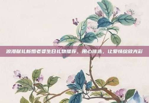 浪漫献礼新婚老婆生日礼物推荐，用心挑选，让爱情绽放光彩