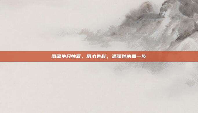 闺蜜生日惊喜，用心选鞋，温暖她的每一步
