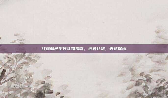 红颜知己生日礼物指南，选对礼物，表达深情