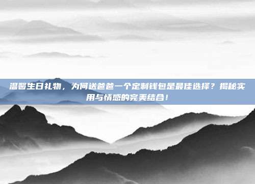 温馨生日礼物，为何送爸爸一个定制钱包是最佳选择？揭秘实用与情感的完美结合！