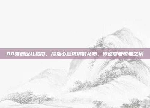 80寿辰送礼指南，挑选心意满满的礼物，传递尊老敬老之情