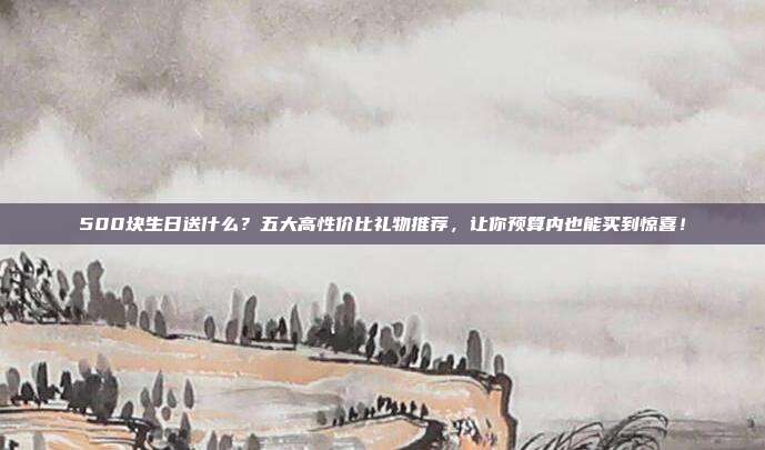 500块生日送什么？五大高性价比礼物推荐，让你预算内也能买到惊喜！