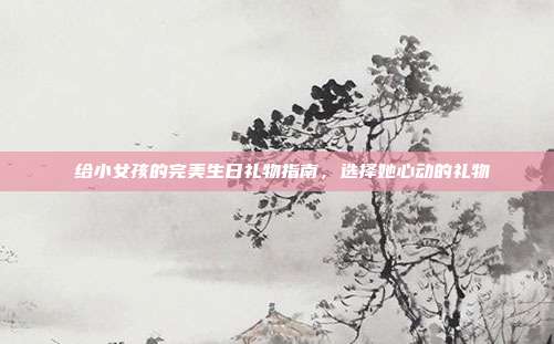 🎉 给小女孩的完美生日礼物指南，选择她心动的礼物 🎁