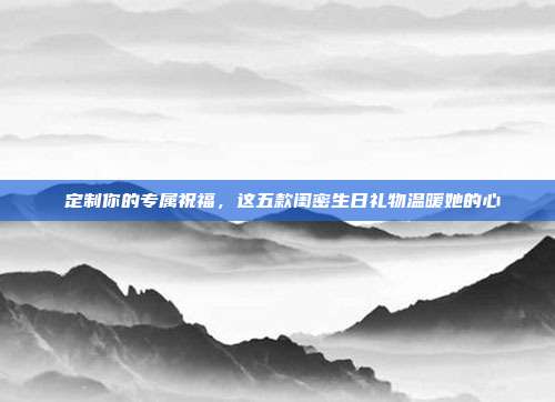 💖定制你的专属祝福，这五款闺密生日礼物温暖她的心💕