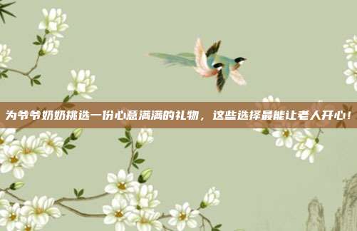 为爷爷奶奶挑选一份心意满满的礼物，这些选择最能让老人开心！