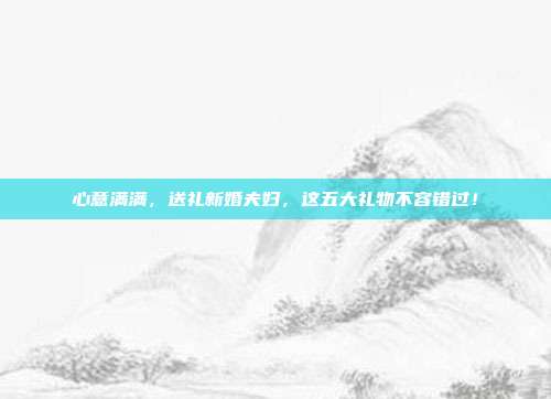 心意满满，送礼新婚夫妇，这五大礼物不容错过！