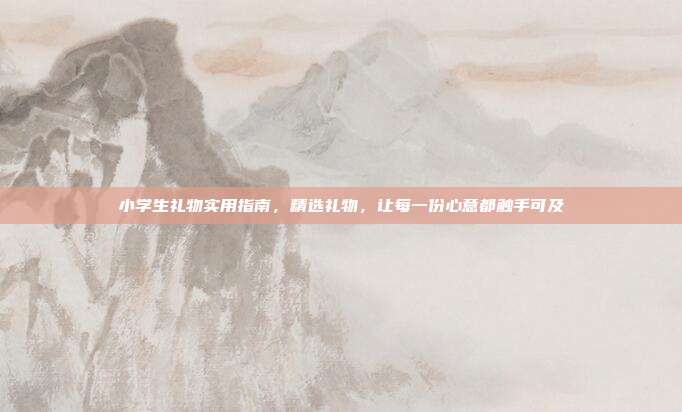 小学生礼物实用指南，精选礼物，让每一份心意都触手可及