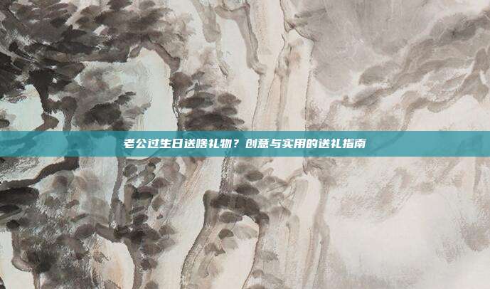 老公过生日送啥礼物？创意与实用的送礼指南