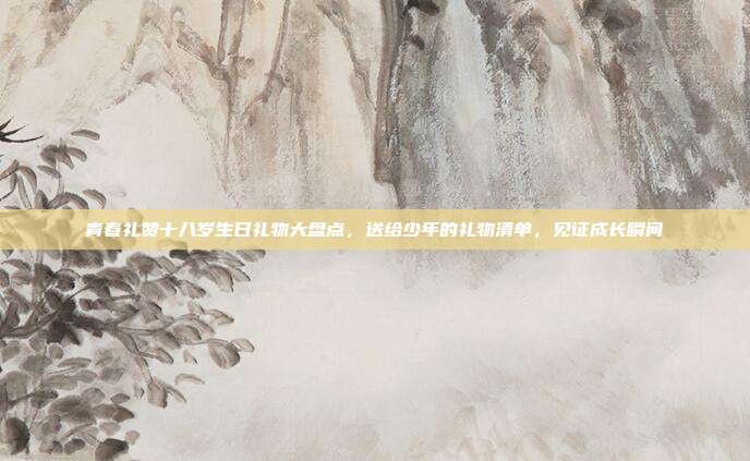 青春礼赞十八岁生日礼物大盘点，送给少年的礼物清单，见证成长瞬间