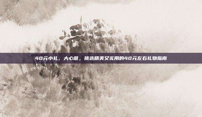 40元小礼，大心意，挑选精美又实用的40元左右礼物指南