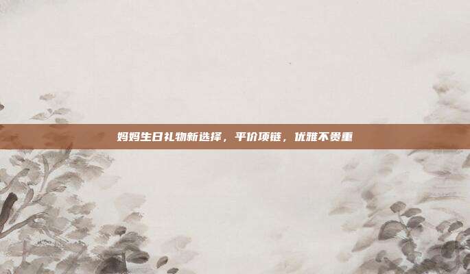 妈妈生日礼物新选择，平价项链，优雅不贵重