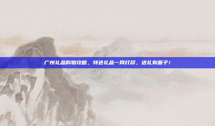 广州礼品购物攻略，特色礼品一网打尽，送礼有面子！