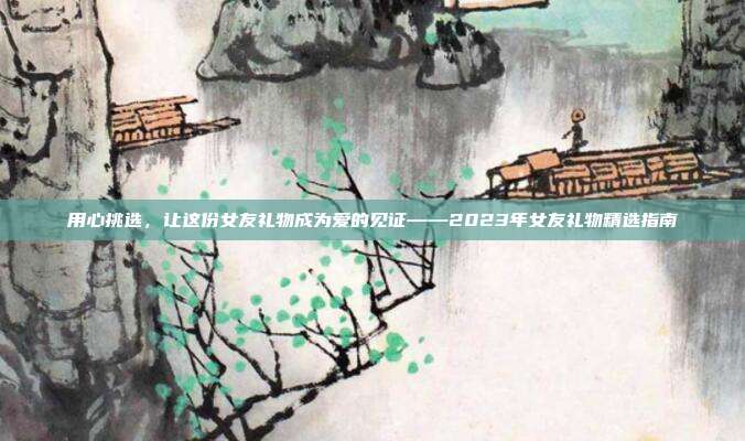 用心挑选，让这份女友礼物成为爱的见证——2023年女友礼物精选指南