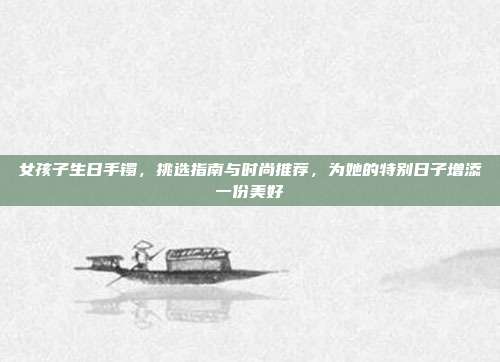女孩子生日手镯，挑选指南与时尚推荐，为她的特别日子增添一份美好