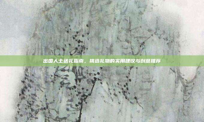 出国人士送礼指南，挑选礼物的实用建议与创意推荐