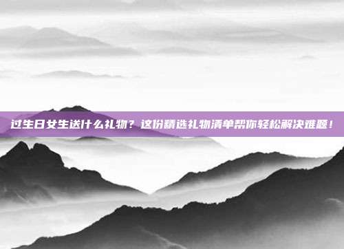 过生日女生送什么礼物？这份精选礼物清单帮你轻松解决难题！