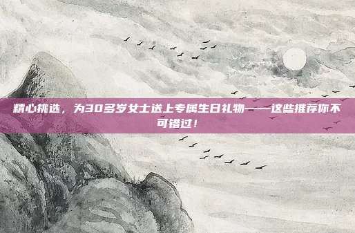 精心挑选，为30多岁女士送上专属生日礼物——这些推荐你不可错过！