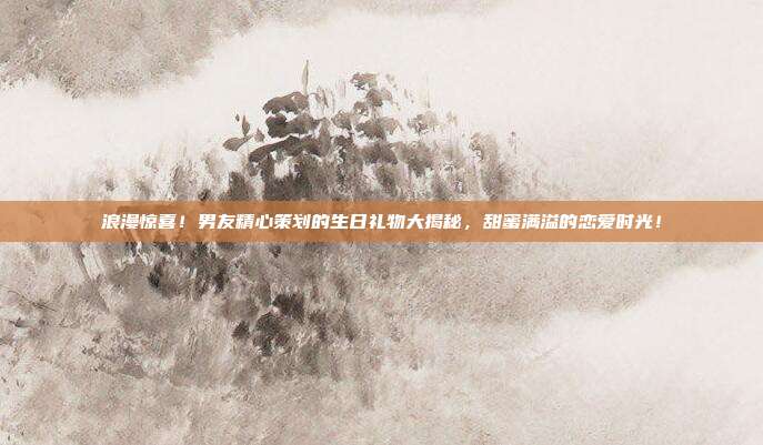 浪漫惊喜！男友精心策划的生日礼物大揭秘，甜蜜满溢的恋爱时光！